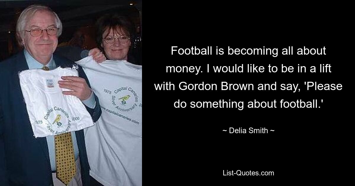 Football is becoming all about money. I would like to be in a lift with Gordon Brown and say, 'Please do something about football.' — © Delia Smith