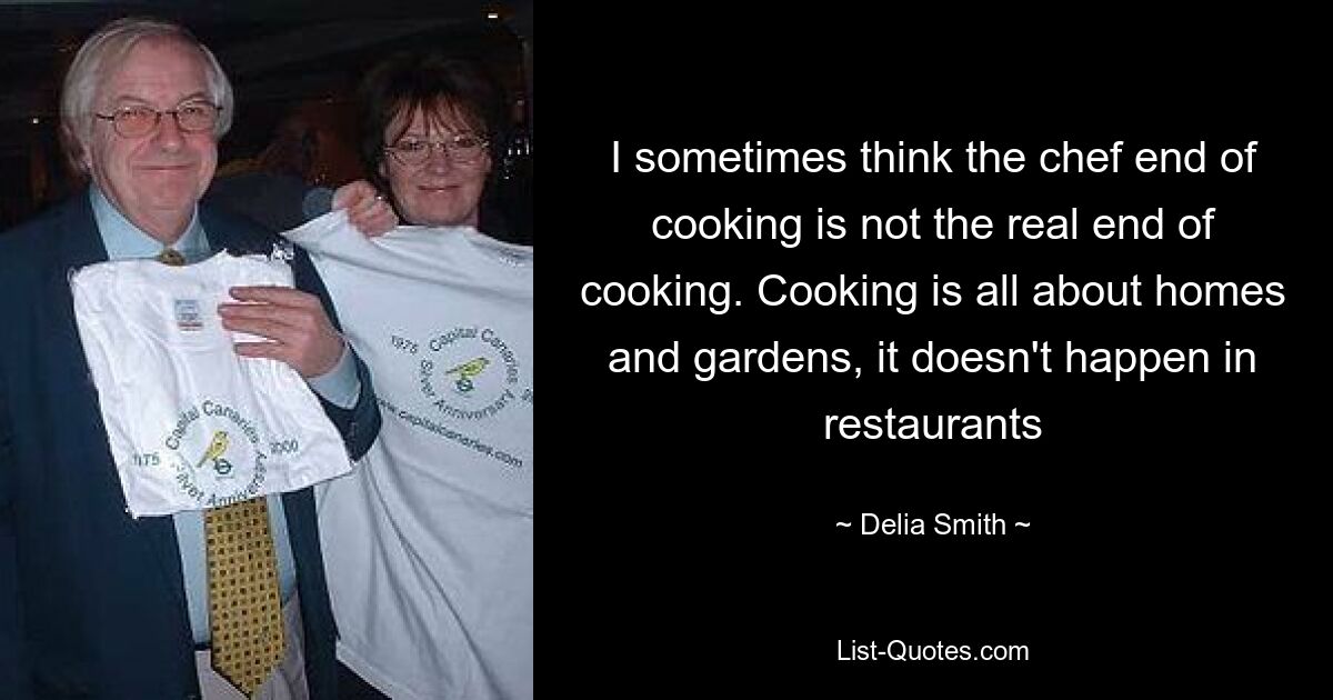 I sometimes think the chef end of cooking is not the real end of cooking. Cooking is all about homes and gardens, it doesn't happen in restaurants — © Delia Smith