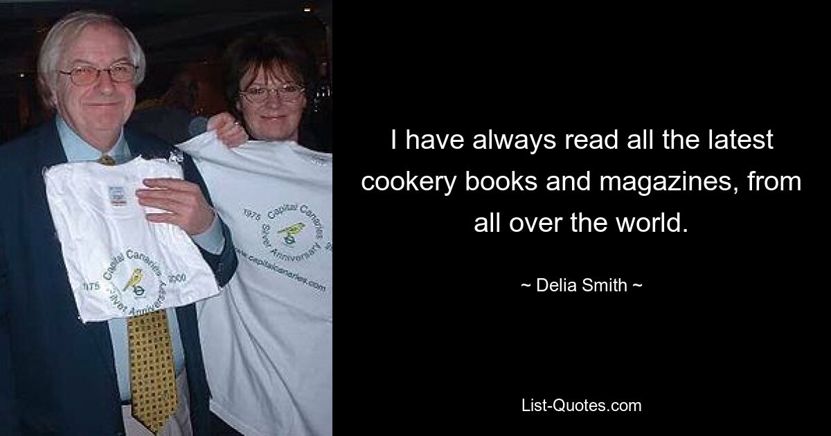 I have always read all the latest cookery books and magazines, from all over the world. — © Delia Smith