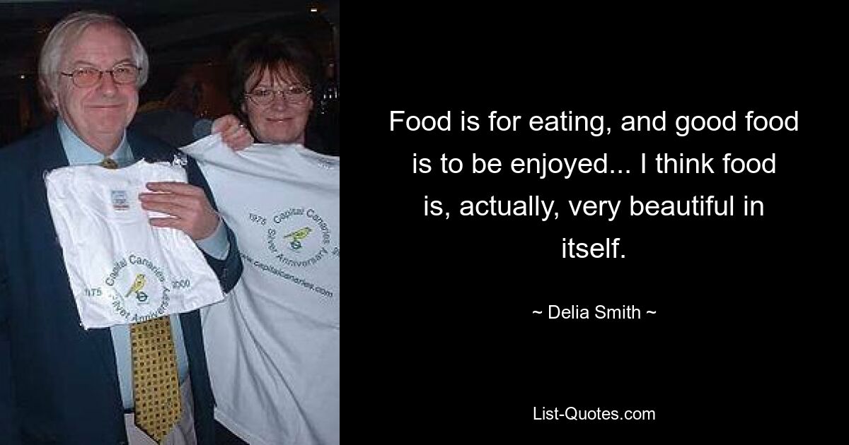 Food is for eating, and good food is to be enjoyed... I think food is, actually, very beautiful in itself. — © Delia Smith