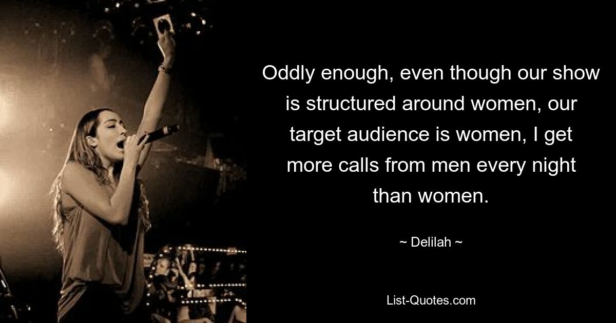 Oddly enough, even though our show is structured around women, our target audience is women, I get more calls from men every night than women. — © Delilah