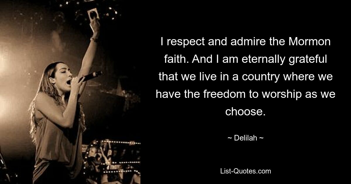 I respect and admire the Mormon faith. And I am eternally grateful that we live in a country where we have the freedom to worship as we choose. — © Delilah