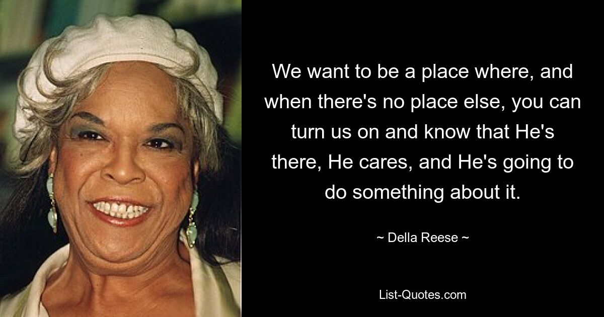 We want to be a place where, and when there's no place else, you can turn us on and know that He's there, He cares, and He's going to do something about it. — © Della Reese