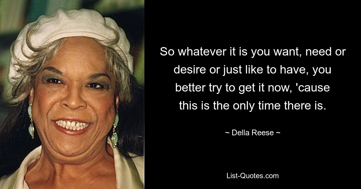 So whatever it is you want, need or desire or just like to have, you better try to get it now, 'cause this is the only time there is. — © Della Reese