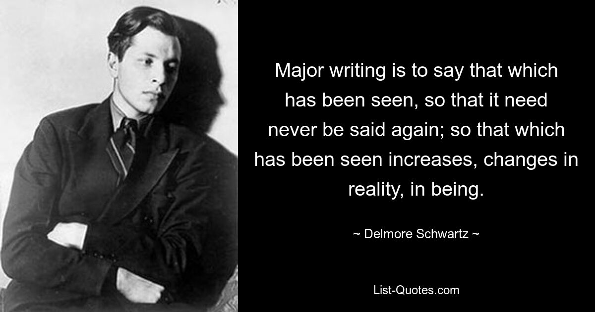 Major writing is to say that which has been seen, so that it need never be said again; so that which has been seen increases, changes in reality, in being. — © Delmore Schwartz