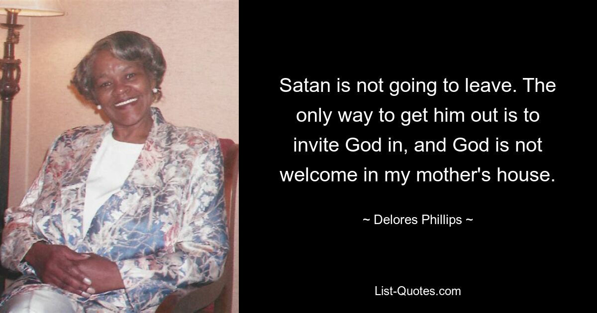 Satan is not going to leave. The only way to get him out is to invite God in, and God is not welcome in my mother's house. — © Delores Phillips