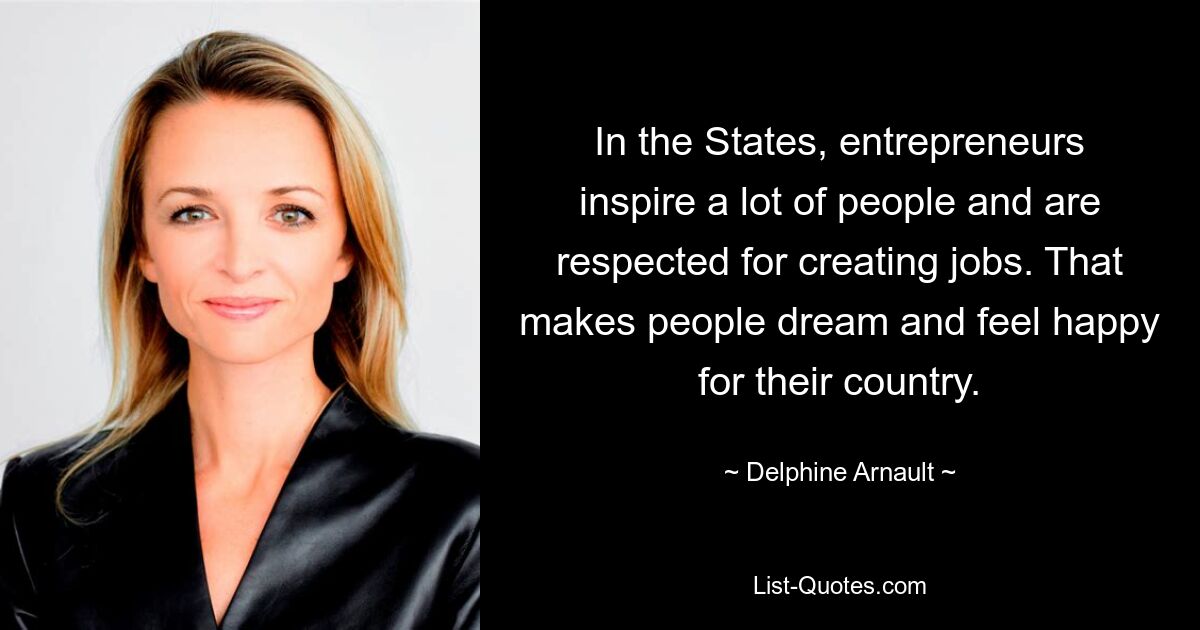 In the States, entrepreneurs inspire a lot of people and are respected for creating jobs. That makes people dream and feel happy for their country. — © Delphine Arnault