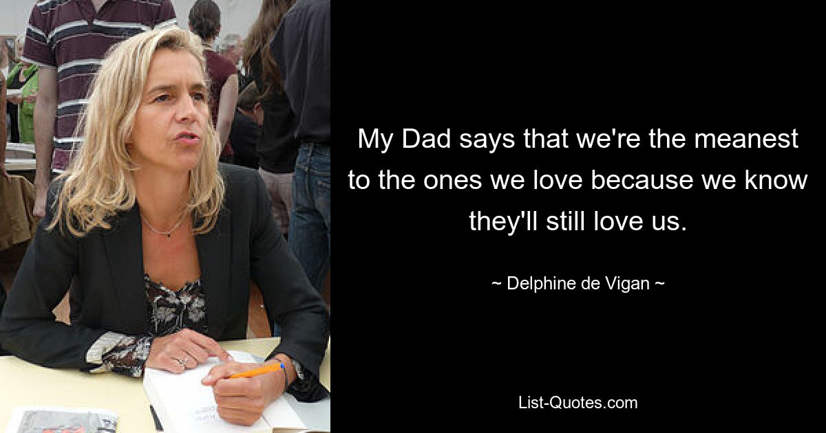 My Dad says that we're the meanest to the ones we love because we know they'll still love us. — © Delphine de Vigan