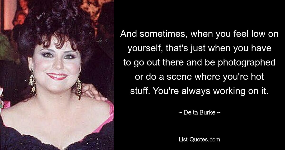 And sometimes, when you feel low on yourself, that's just when you have to go out there and be photographed or do a scene where you're hot stuff. You're always working on it. — © Delta Burke