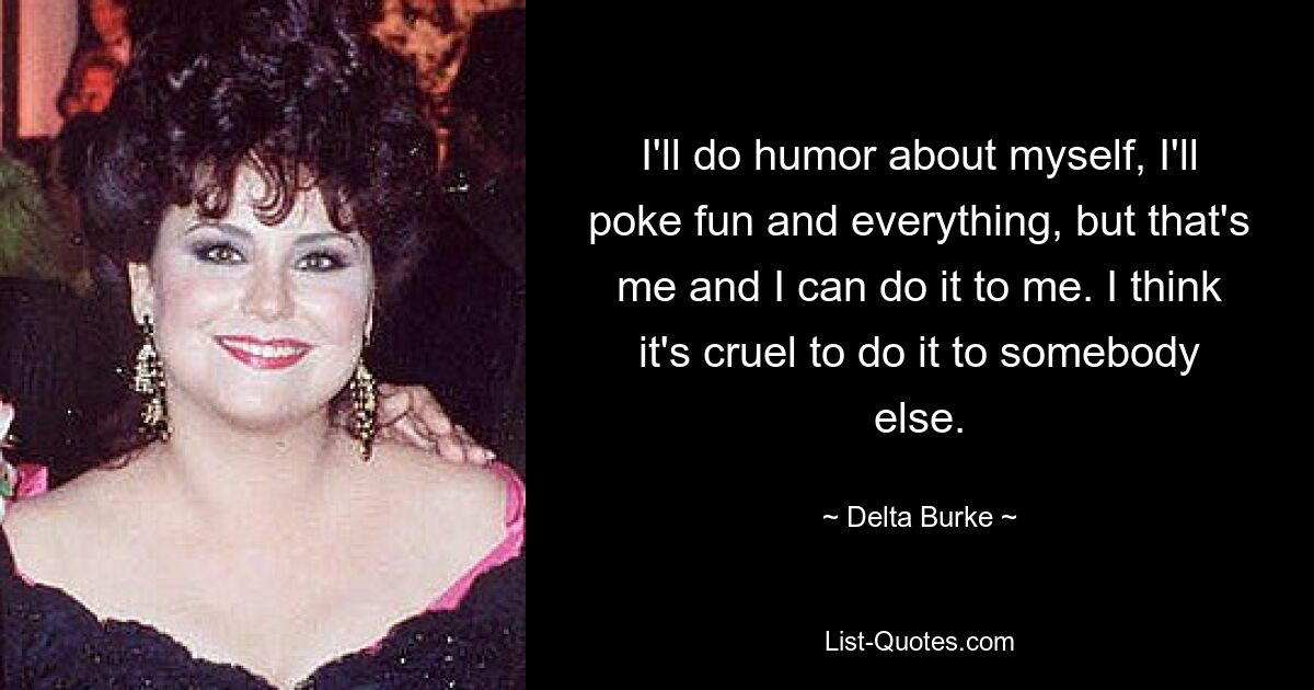 I'll do humor about myself, I'll poke fun and everything, but that's me and I can do it to me. I think it's cruel to do it to somebody else. — © Delta Burke