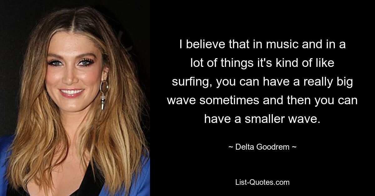 I believe that in music and in a lot of things it's kind of like surfing, you can have a really big wave sometimes and then you can have a smaller wave. — © Delta Goodrem