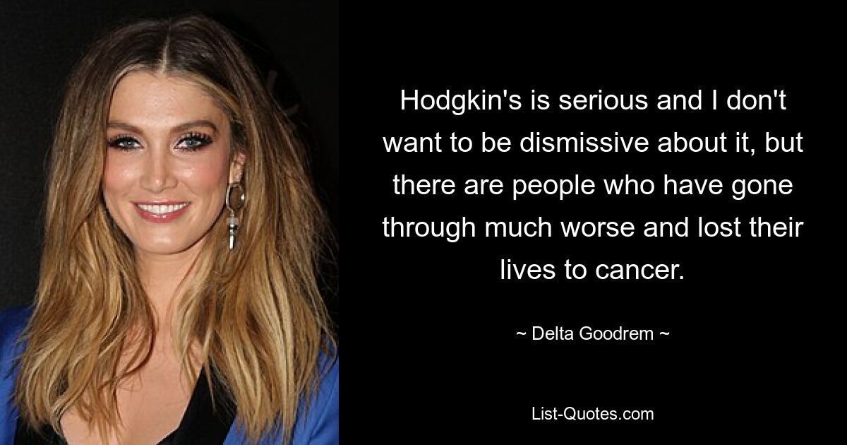 Hodgkin's is serious and I don't want to be dismissive about it, but there are people who have gone through much worse and lost their lives to cancer. — © Delta Goodrem