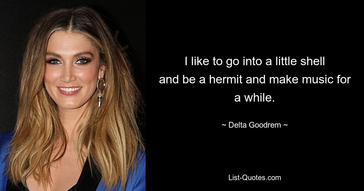 I like to go into a little shell and be a hermit and make music for a while. — © Delta Goodrem