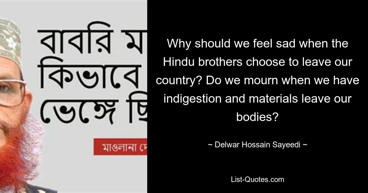 Why should we feel sad when the Hindu brothers choose to leave our country? Do we mourn when we have indigestion and materials leave our bodies? — © Delwar Hossain Sayeedi