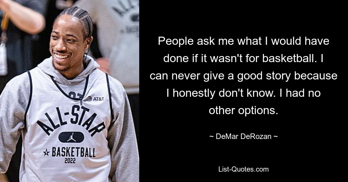 People ask me what I would have done if it wasn't for basketball. I can never give a good story because I honestly don't know. I had no other options. — © DeMar DeRozan