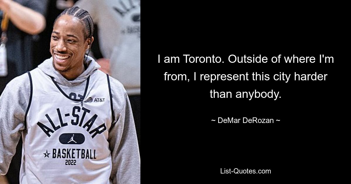 I am Toronto. Outside of where I'm from, I represent this city harder than anybody. — © DeMar DeRozan