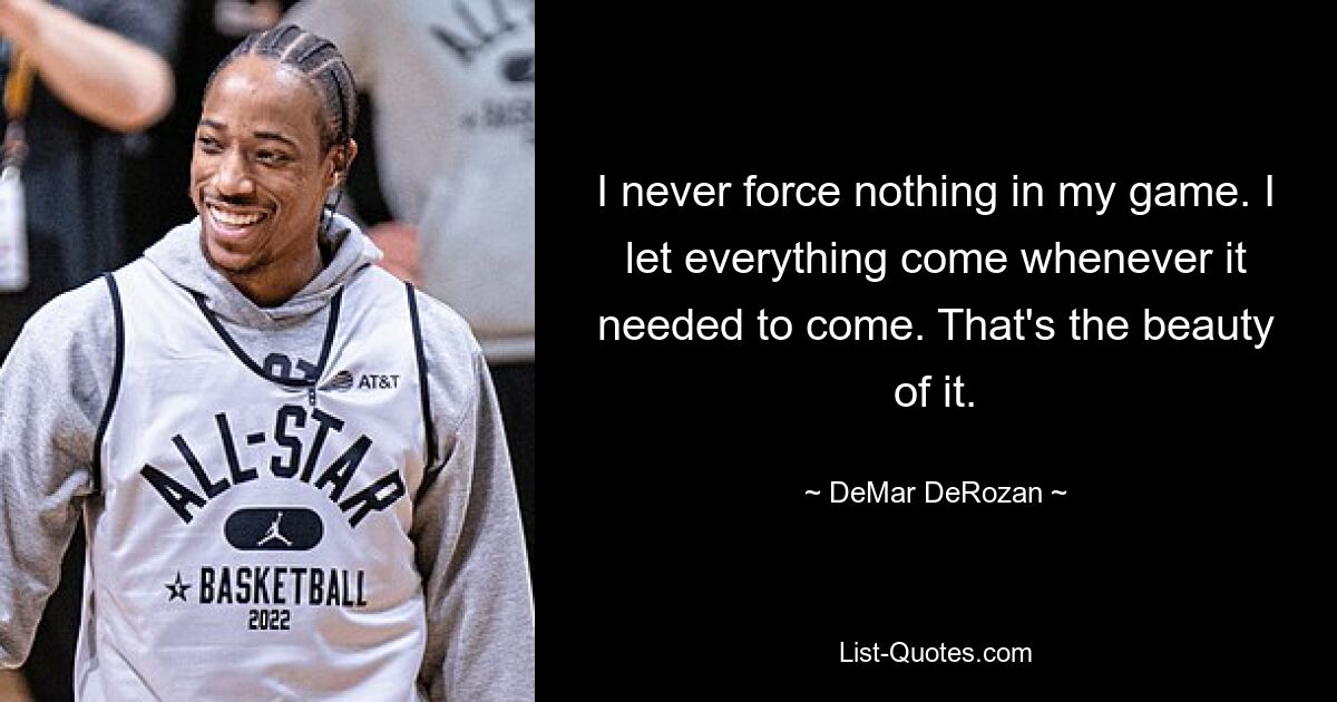 I never force nothing in my game. I let everything come whenever it needed to come. That's the beauty of it. — © DeMar DeRozan