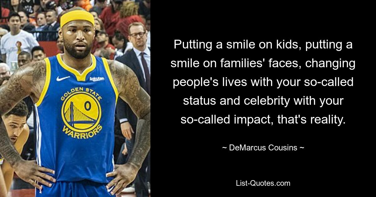 Putting a smile on kids, putting a smile on families' faces, changing people's lives with your so-called status and celebrity with your so-called impact, that's reality. — © DeMarcus Cousins