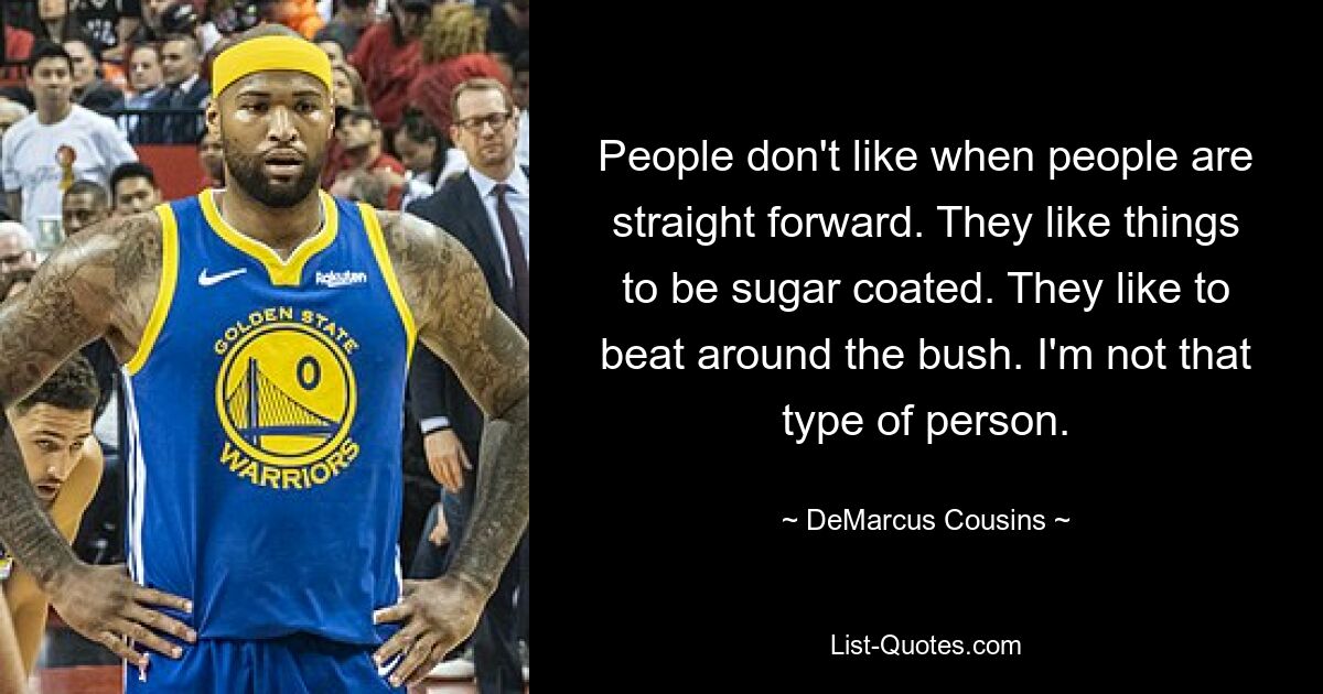 People don't like when people are straight forward. They like things to be sugar coated. They like to beat around the bush. I'm not that type of person. — © DeMarcus Cousins