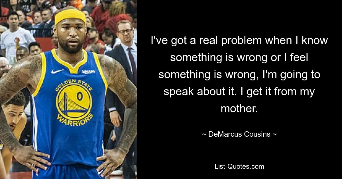 I've got a real problem when I know something is wrong or I feel something is wrong, I'm going to speak about it. I get it from my mother. — © DeMarcus Cousins