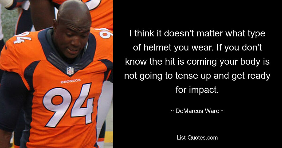 I think it doesn't matter what type of helmet you wear. If you don't know the hit is coming your body is not going to tense up and get ready for impact. — © DeMarcus Ware