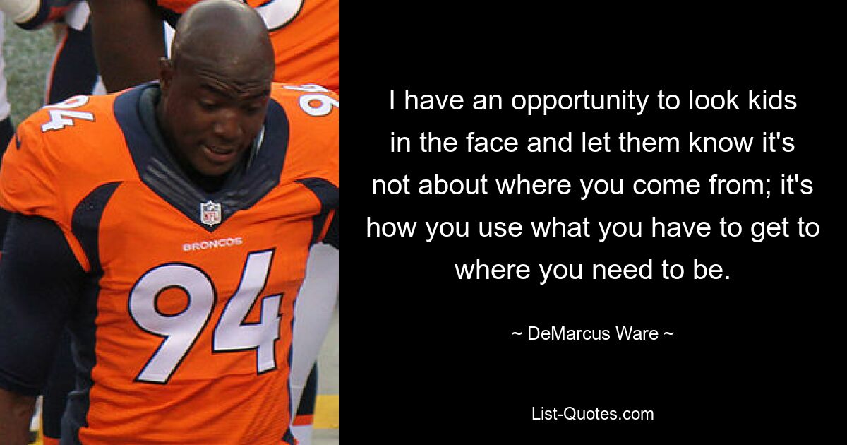 I have an opportunity to look kids in the face and let them know it's not about where you come from; it's how you use what you have to get to where you need to be. — © DeMarcus Ware