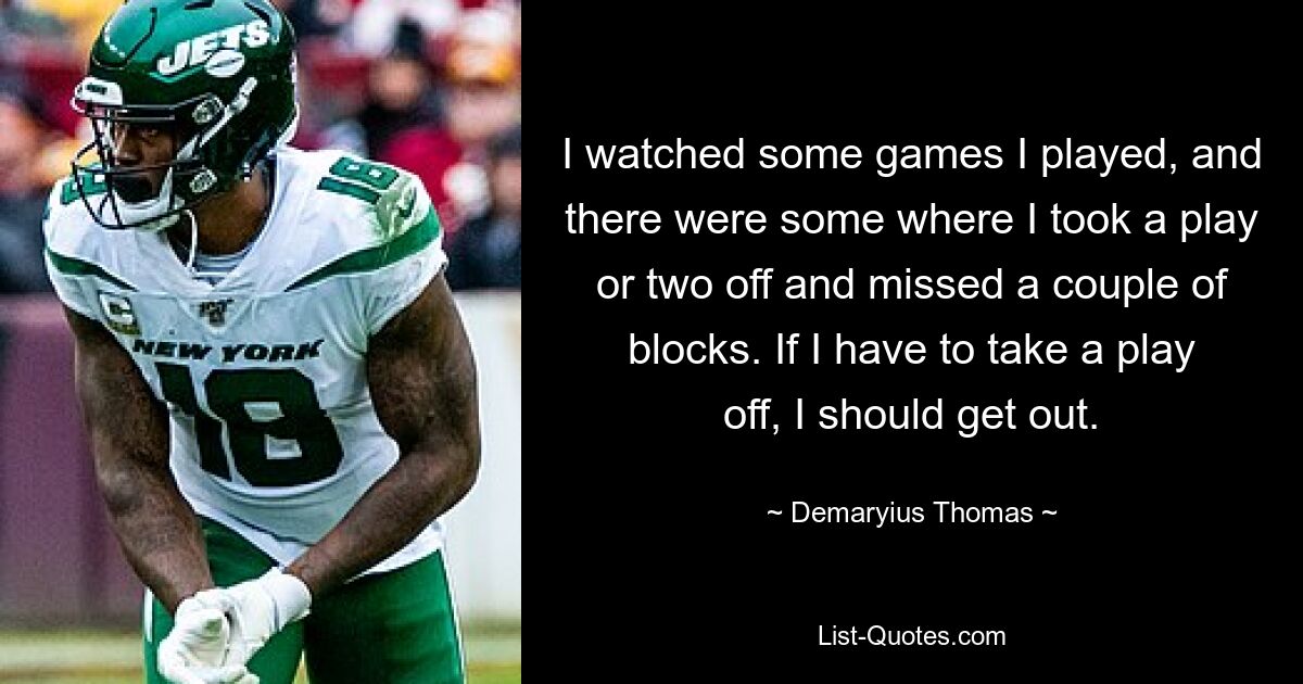 I watched some games I played, and there were some where I took a play or two off and missed a couple of blocks. If I have to take a play off, I should get out. — © Demaryius Thomas