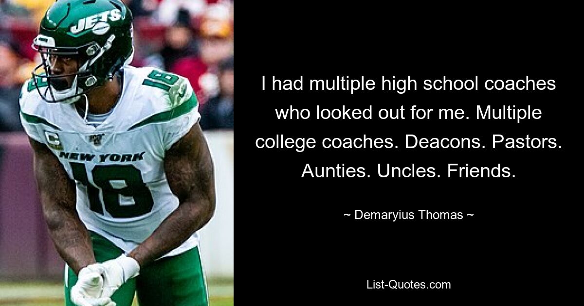 I had multiple high school coaches who looked out for me. Multiple college coaches. Deacons. Pastors. Aunties. Uncles. Friends. — © Demaryius Thomas