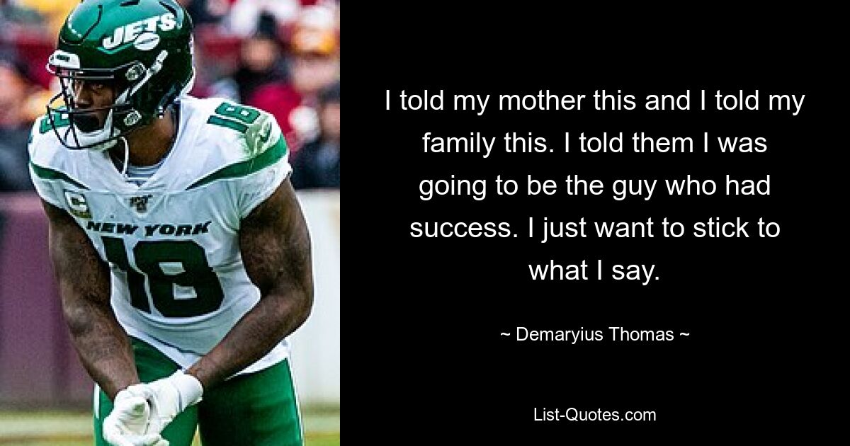 I told my mother this and I told my family this. I told them I was going to be the guy who had success. I just want to stick to what I say. — © Demaryius Thomas