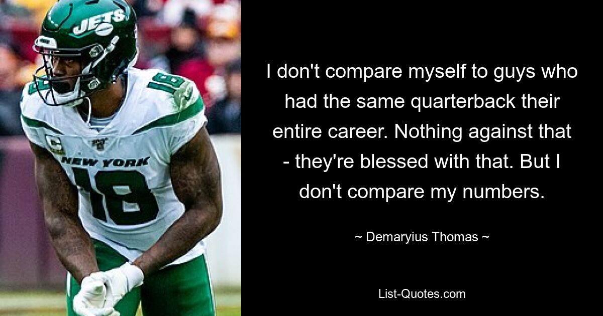 I don't compare myself to guys who had the same quarterback their entire career. Nothing against that - they're blessed with that. But I don't compare my numbers. — © Demaryius Thomas