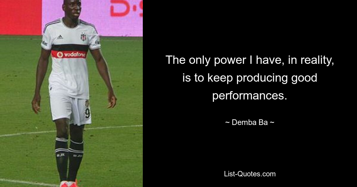 The only power I have, in reality, is to keep producing good performances. — © Demba Ba