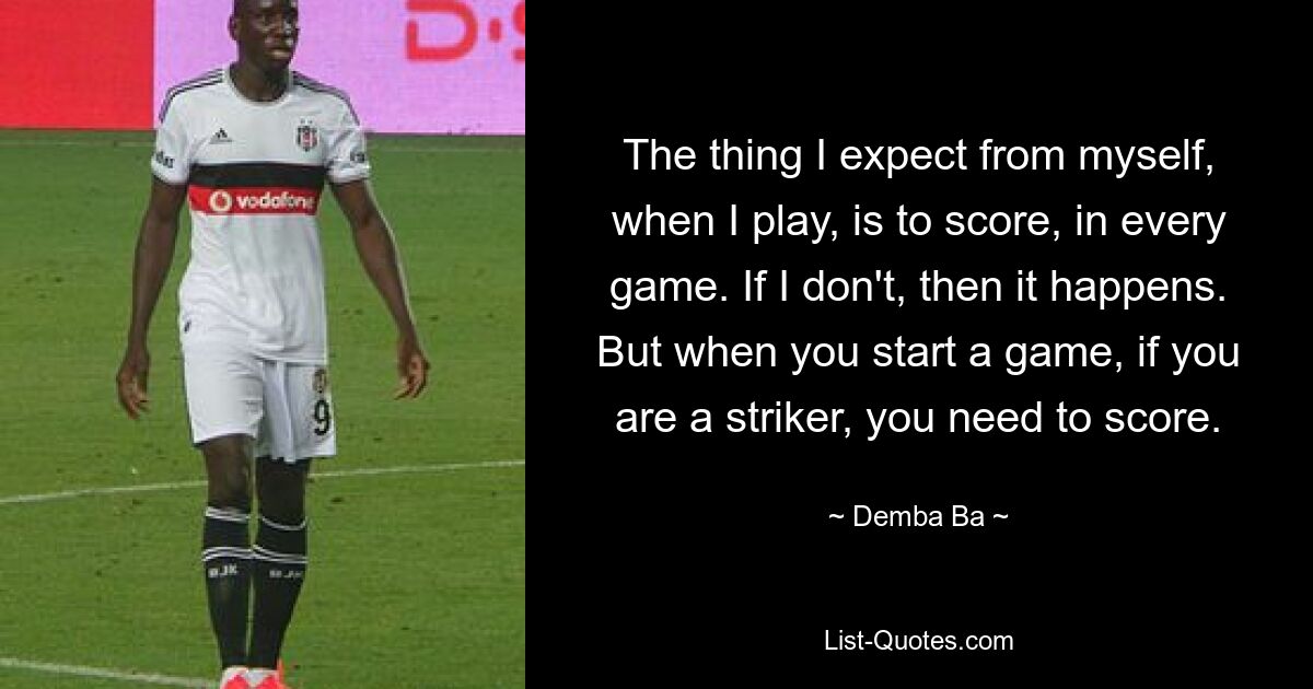 The thing I expect from myself, when I play, is to score, in every game. If I don't, then it happens. But when you start a game, if you are a striker, you need to score. — © Demba Ba