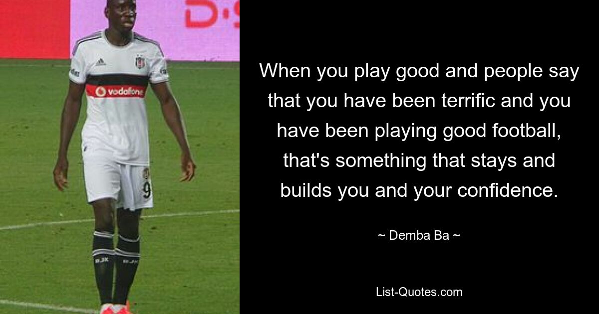 When you play good and people say that you have been terrific and you have been playing good football, that's something that stays and builds you and your confidence. — © Demba Ba