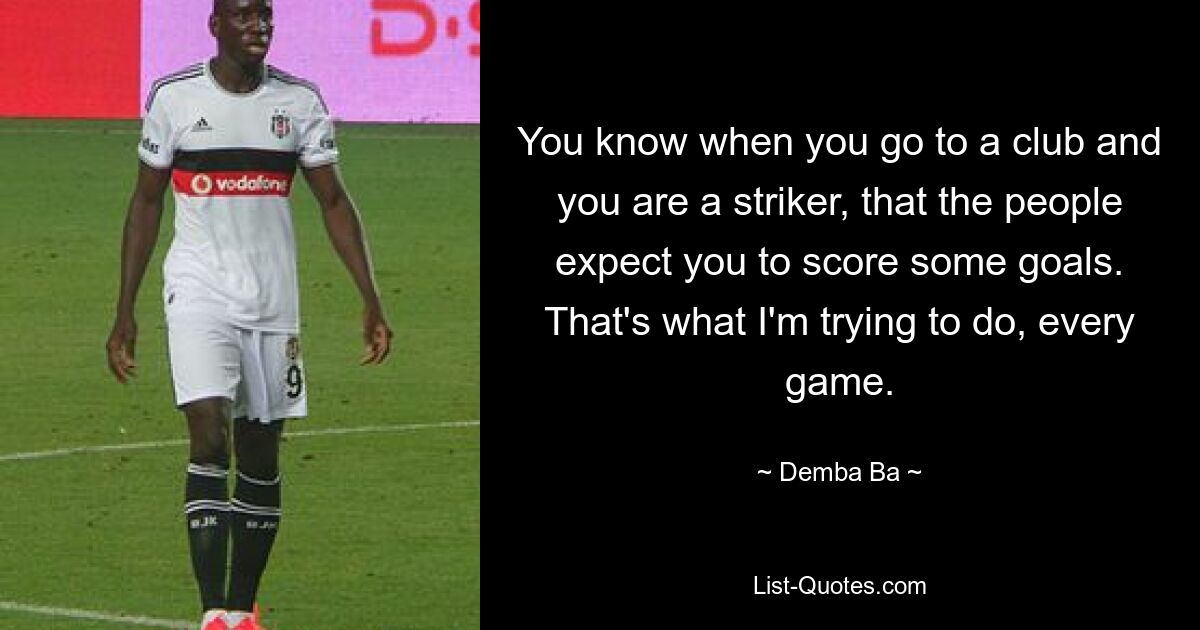 You know when you go to a club and you are a striker, that the people expect you to score some goals. That's what I'm trying to do, every game. — © Demba Ba