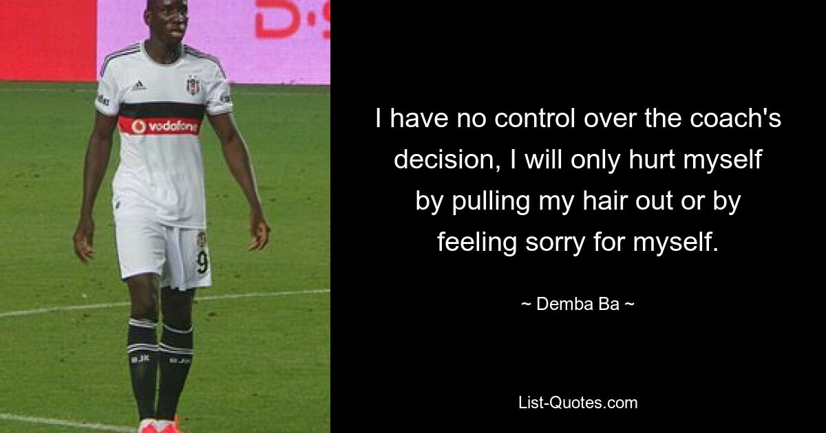 I have no control over the coach's decision, I will only hurt myself by pulling my hair out or by feeling sorry for myself. — © Demba Ba