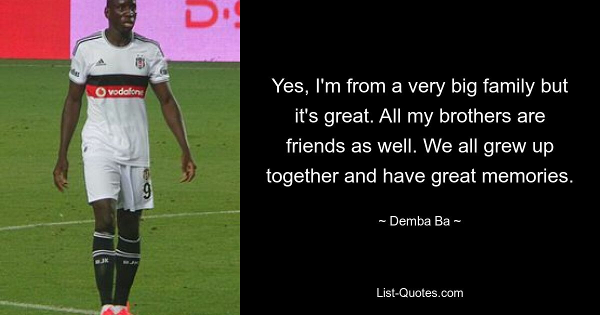 Yes, I'm from a very big family but it's great. All my brothers are friends as well. We all grew up together and have great memories. — © Demba Ba