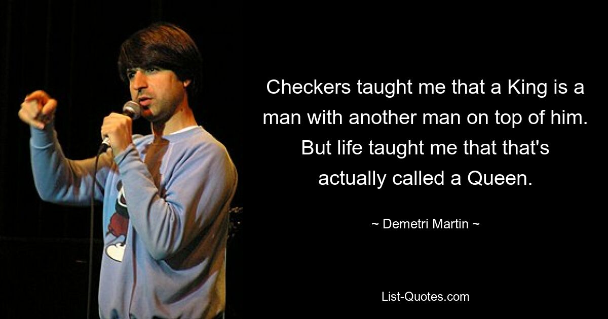 Checkers taught me that a King is a man with another man on top of him. But life taught me that that's actually called a Queen. — © Demetri Martin