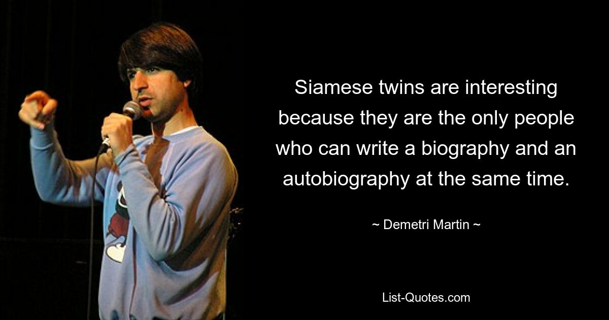 Siamese twins are interesting because they are the only people who can write a biography and an autobiography at the same time. — © Demetri Martin