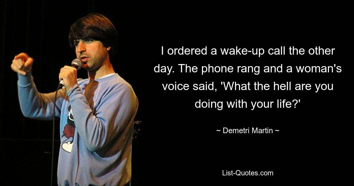 I ordered a wake-up call the other day. The phone rang and a woman's voice said, 'What the hell are you doing with your life?' — © Demetri Martin