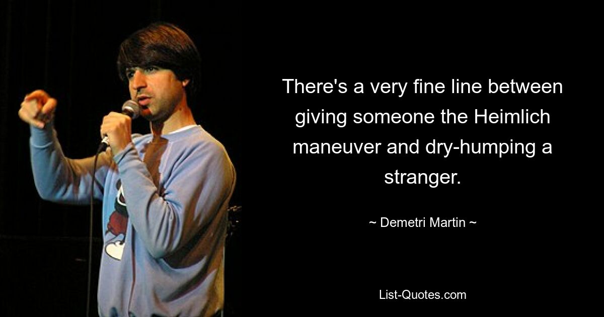 There's a very fine line between giving someone the Heimlich maneuver and dry-humping a stranger. — © Demetri Martin