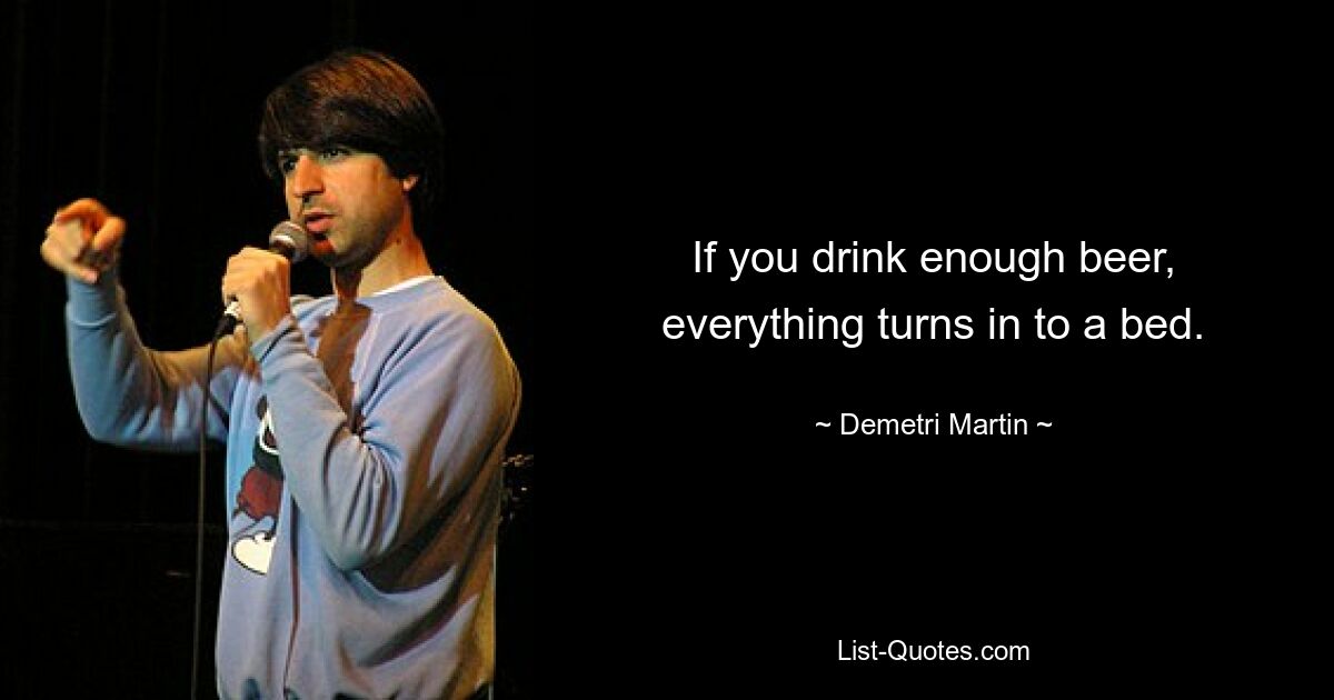 If you drink enough beer, everything turns in to a bed. — © Demetri Martin