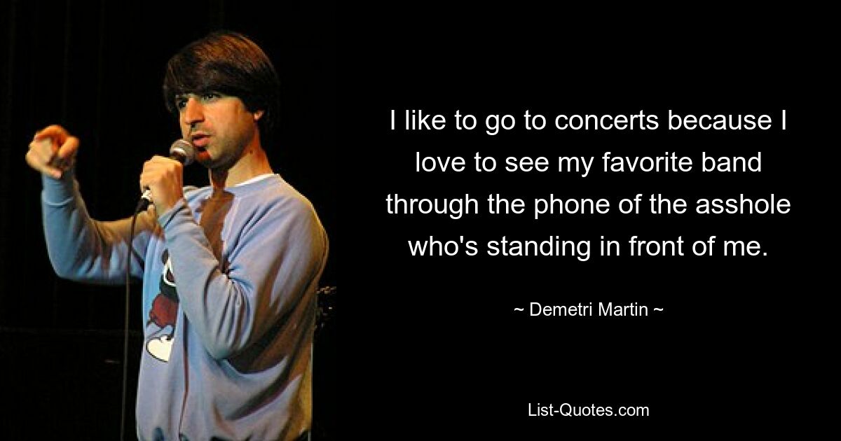 I like to go to concerts because I love to see my favorite band through the phone of the asshole who's standing in front of me. — © Demetri Martin