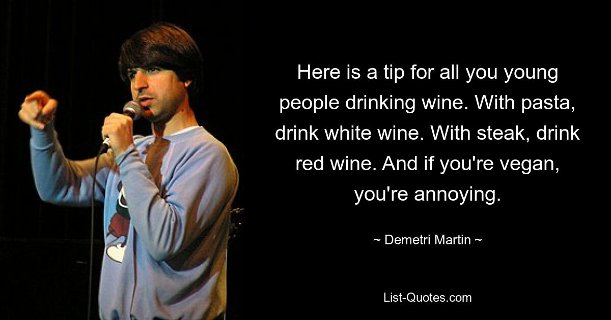 Here is a tip for all you young people drinking wine. With pasta, drink white wine. With steak, drink red wine. And if you're vegan, you're annoying. — © Demetri Martin