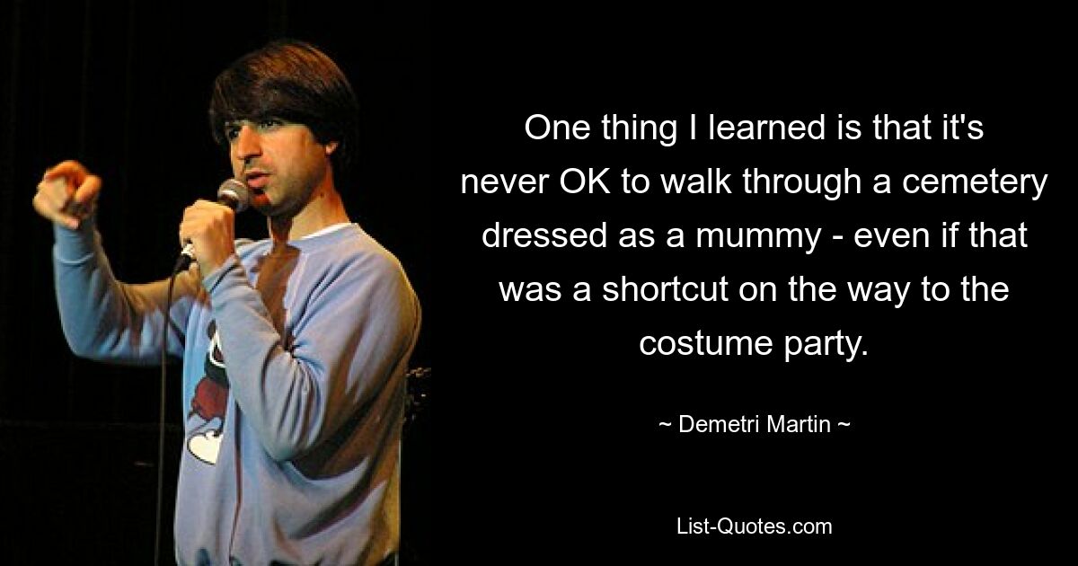 One thing I learned is that it's never OK to walk through a cemetery dressed as a mummy - even if that was a shortcut on the way to the costume party. — © Demetri Martin