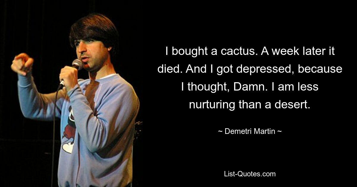 I bought a cactus. A week later it died. And I got depressed, because I thought, Damn. I am less nurturing than a desert. — © Demetri Martin