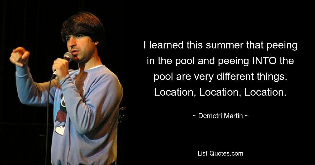 I learned this summer that peeing in the pool and peeing INTO the pool are very different things. Location, Location, Location. — © Demetri Martin