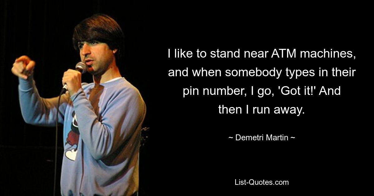 I like to stand near ATM machines, and when somebody types in their pin number, I go, 'Got it!' And then I run away. — © Demetri Martin