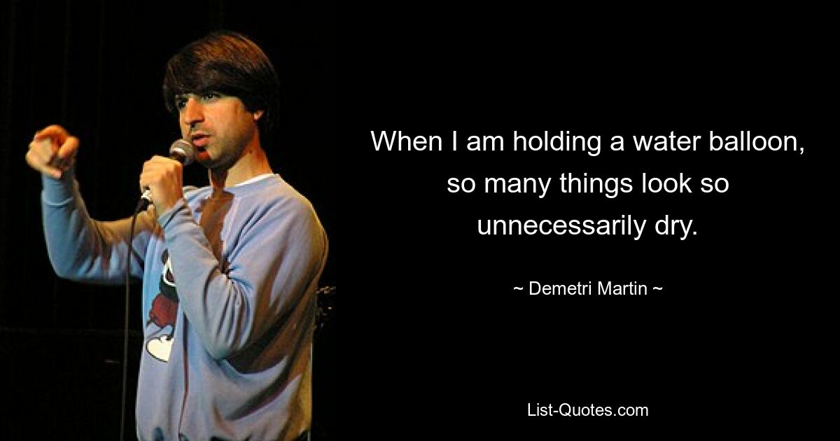 When I am holding a water balloon, so many things look so unnecessarily dry. — © Demetri Martin