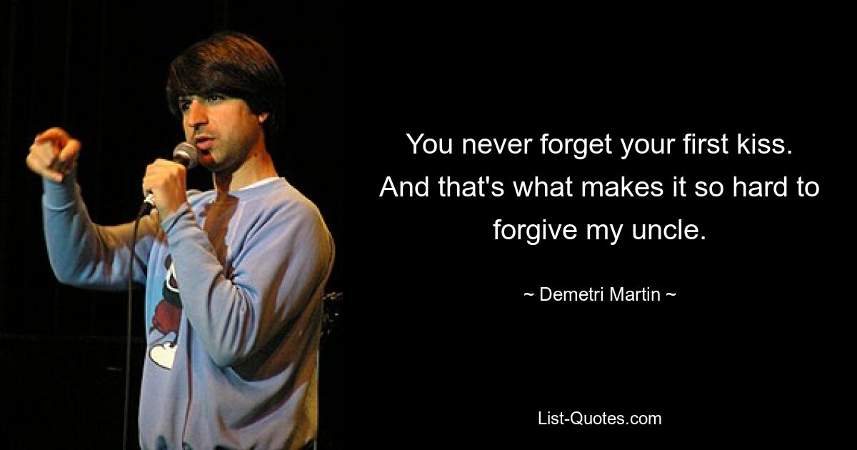 You never forget your first kiss. And that's what makes it so hard to forgive my uncle. — © Demetri Martin