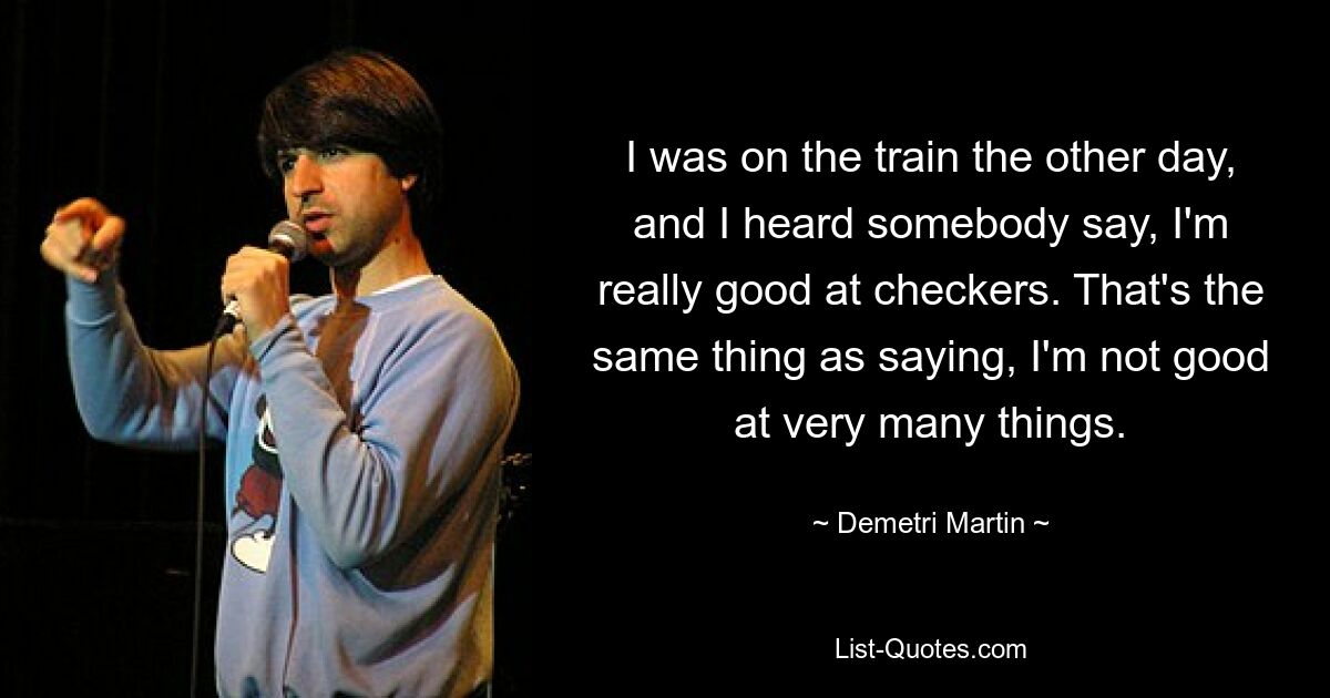 I was on the train the other day, and I heard somebody say, I'm really good at checkers. That's the same thing as saying, I'm not good at very many things. — © Demetri Martin